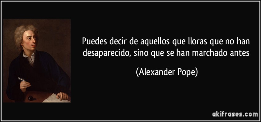 Puedes decir de aquellos que lloras que no han desaparecido, sino que se han marchado antes (Alexander Pope)