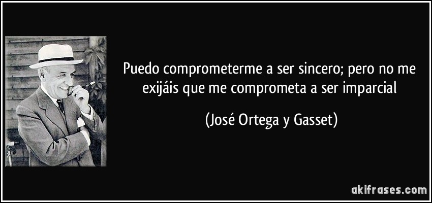 Puedo comprometerme a ser sincero; pero no me exijáis que me comprometa a ser imparcial (José Ortega y Gasset)