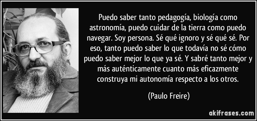 Puedo saber tanto pedagogía, biología como astronomía, puedo cuidar de la tierra como puedo navegar. Soy persona. Sé qué ignoro y sé qué sé. Por eso, tanto puedo saber lo que todavía no sé cómo puedo saber mejor lo que ya sé. Y sabré tanto mejor y más auténticamente cuanto más eficazmente construya mi autonomía respecto a los otros. (Paulo Freire)