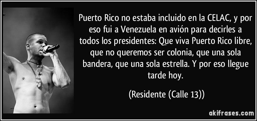 Puerto Rico no estaba incluido en la CELAC, y por eso fui a Venezuela en avión para decirles a todos los presidentes: Que viva Puerto Rico libre, que no queremos ser colonia, que una sola bandera, que una sola estrella. Y por eso llegue tarde hoy. (Residente (Calle 13))