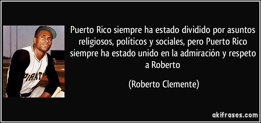 Puerto Rico siempre ha estado dividido por asuntos religiosos, políticos y sociales, pero Puerto Rico siempre ha estado unido en la admiración y respeto a Roberto (Roberto Clemente)