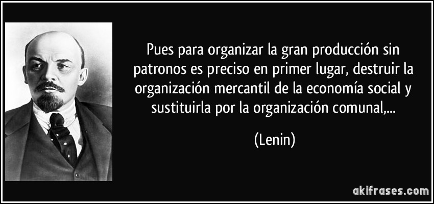 Pues para organizar la gran producción sin patronos es preciso en primer lugar, destruir la organización mercantil de la economía social y sustituirla por la organización comunal,... (Lenin)