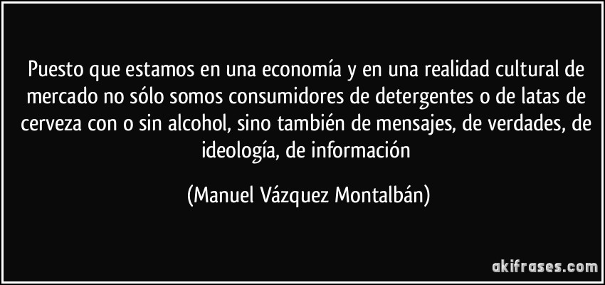 Puesto que estamos en una economía y en una realidad cultural de mercado no sólo somos consumidores de detergentes o de latas de cerveza con o sin alcohol, sino también de mensajes, de verdades, de ideología, de información (Manuel Vázquez Montalbán)