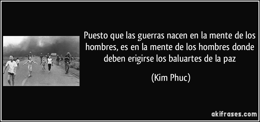 Puesto que las guerras nacen en la mente de los hombres, es en la mente de los hombres donde deben erigirse los baluartes de la paz (Kim Phuc)