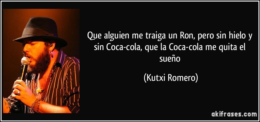 Que alguien me traiga un Ron, pero sin hielo y sin Coca-cola, que la Coca-cola me quita el sueño (Kutxi Romero)