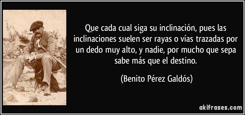 Que cada cual siga su inclinación, pues las inclinaciones suelen ser rayas o vías trazadas por un dedo muy alto, y nadie, por mucho que sepa sabe más que el destino. (Benito Pérez Galdós)