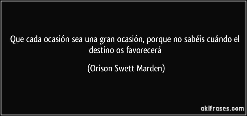 Que cada ocasión sea una gran ocasión, porque no sabéis cuándo el destino os favorecerá (Orison Swett Marden)