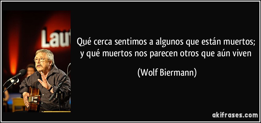 Qué cerca sentimos a algunos que están muertos; y qué muertos nos parecen otros que aún viven (Wolf Biermann)