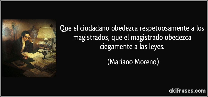 Que el ciudadano obedezca respetuosamente a los magistrados, que el magistrado obedezca ciegamente a las leyes. (Mariano Moreno)
