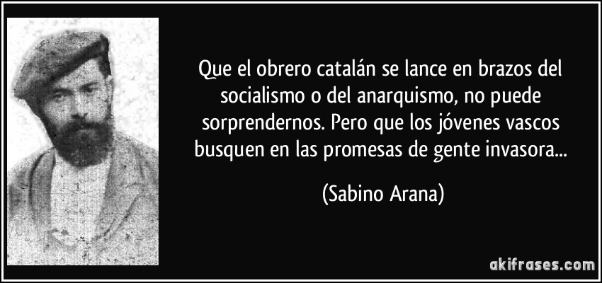Que el obrero catalán se lance en brazos del socialismo o del anarquismo, no puede sorprendernos. Pero que los jóvenes vascos busquen en las promesas de gente invasora... (Sabino Arana)
