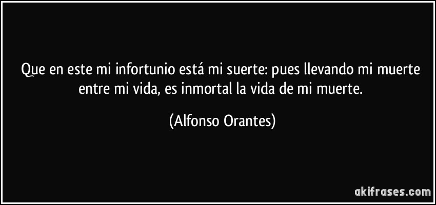 Que en este mi infortunio está mi suerte: pues llevando mi muerte entre mi vida, es inmortal la vida de mi muerte. (Alfonso Orantes)