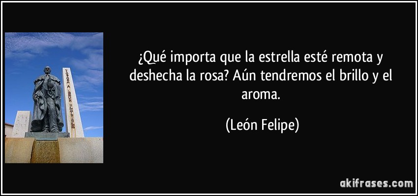 ¿Qué importa que la estrella esté remota y deshecha la rosa? Aún tendremos el brillo y el aroma. (León Felipe)