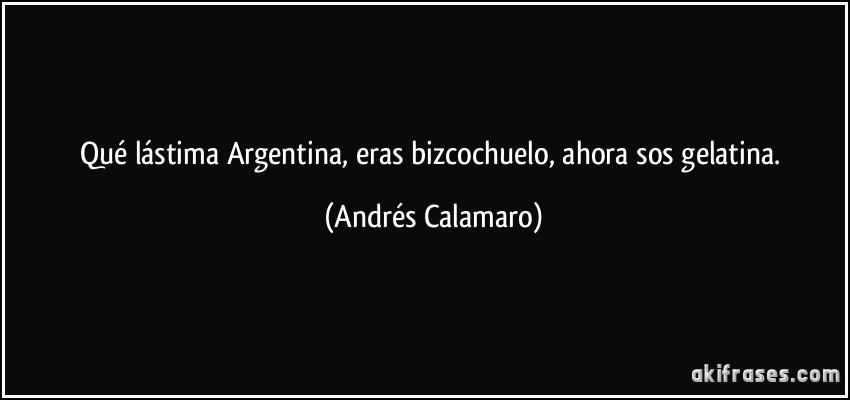 Qué lástima Argentina, eras bizcochuelo, ahora sos gelatina. (Andrés Calamaro)