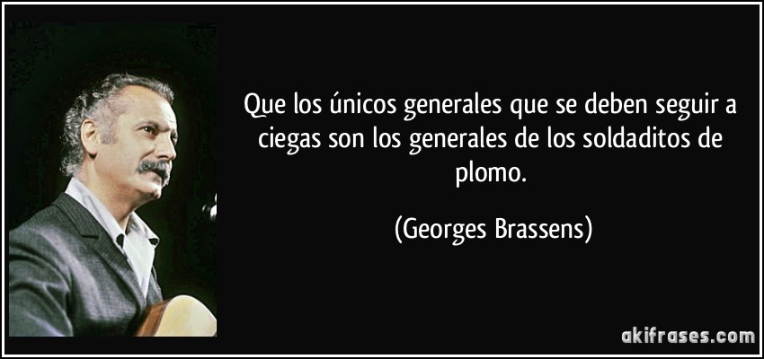Que los únicos generales que se deben seguir a ciegas son los generales de los soldaditos de plomo. (Georges Brassens)