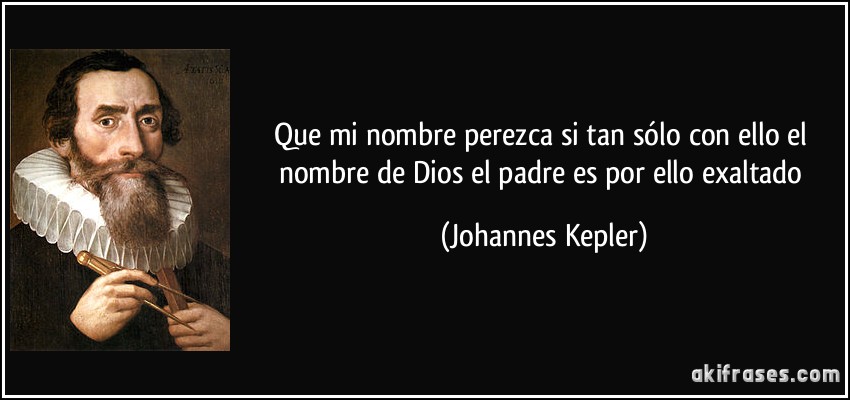 Que mi nombre perezca si tan sólo con ello el nombre de Dios el padre es por ello exaltado (Johannes Kepler)