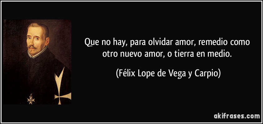 Que no hay, para olvidar amor, remedio como otro nuevo amor, o tierra en medio. (Félix Lope de Vega y Carpio)