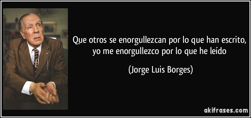 Que otros se enorgullezcan por lo que han escrito, yo me enorgullezco por lo que he leído (Jorge Luis Borges)