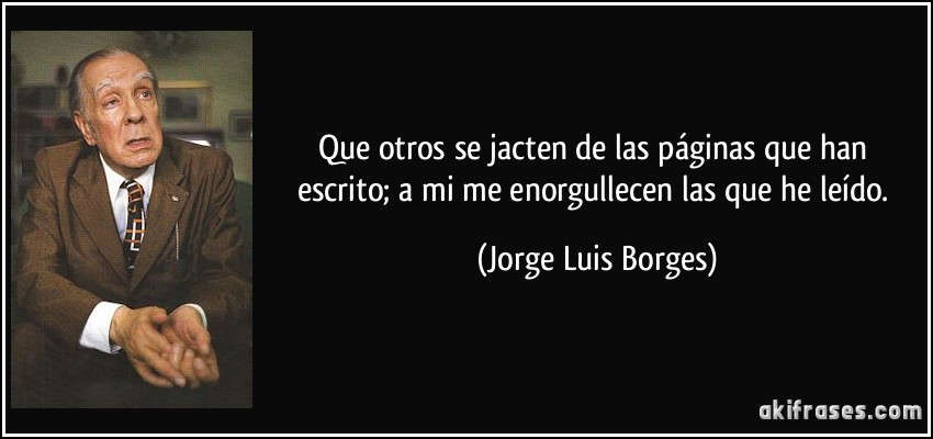 Que otros se jacten de las páginas que han escrito; a mi me enorgullecen las que he leído. (Jorge Luis Borges)