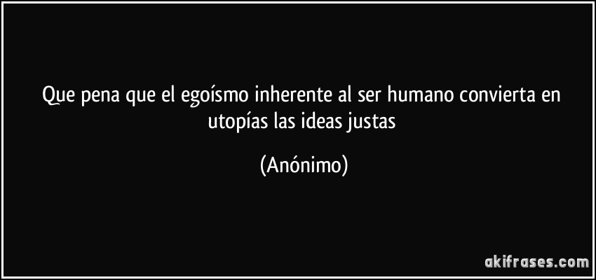 Que pena que el egoísmo inherente al ser humano convierta en utopías las ideas justas (Anónimo)