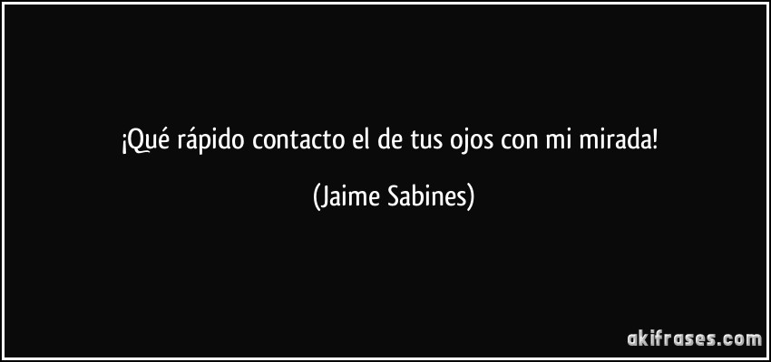 ¡Qué rápido contacto el de tus ojos con mi mirada! (Jaime Sabines)