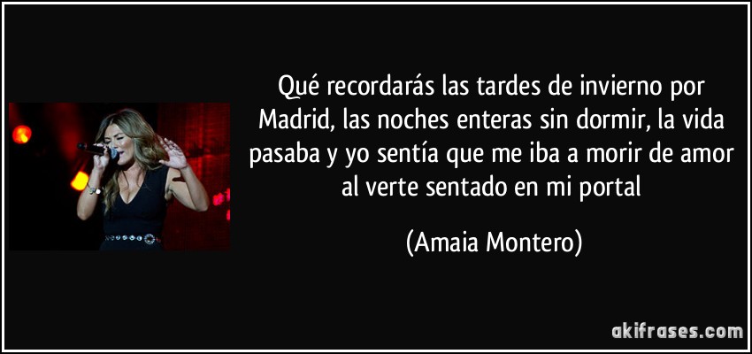 Qué recordarás las tardes de invierno por Madrid, las noches enteras sin dormir, la vida pasaba y yo sentía que me iba a morir de amor al verte sentado en mi portal (Amaia Montero)