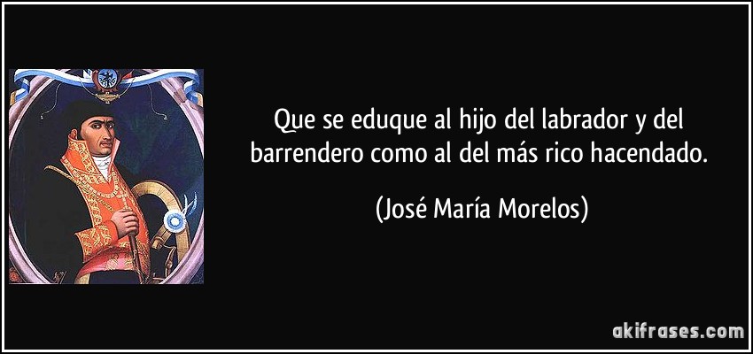 Que se eduque al hijo del labrador y del barrendero como al del más rico hacendado. (José María Morelos)