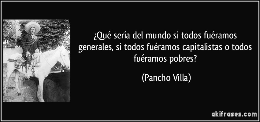 ¿Qué sería del mundo si todos fuéramos generales, si todos fuéramos capitalistas o todos fuéramos pobres? (Pancho Villa)
