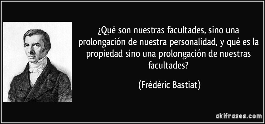 ¿Qué son nuestras facultades, sino una prolongación de nuestra personalidad, y qué es la propiedad sino una prolongación de nuestras facultades? (Frédéric Bastiat)