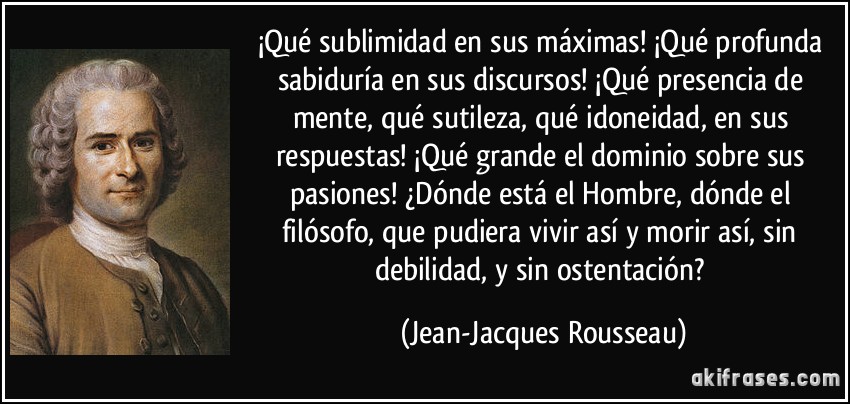 ¡Qué sublimidad en sus máximas! ¡Qué profunda sabiduría en sus discursos! ¡Qué presencia de mente, qué sutileza, qué idoneidad, en sus respuestas! ¡Qué grande el dominio sobre sus pasiones! ¿Dónde está el Hombre, dónde el filósofo, que pudiera vivir así y morir así, sin debilidad, y sin ostentación? (Jean-Jacques Rousseau)