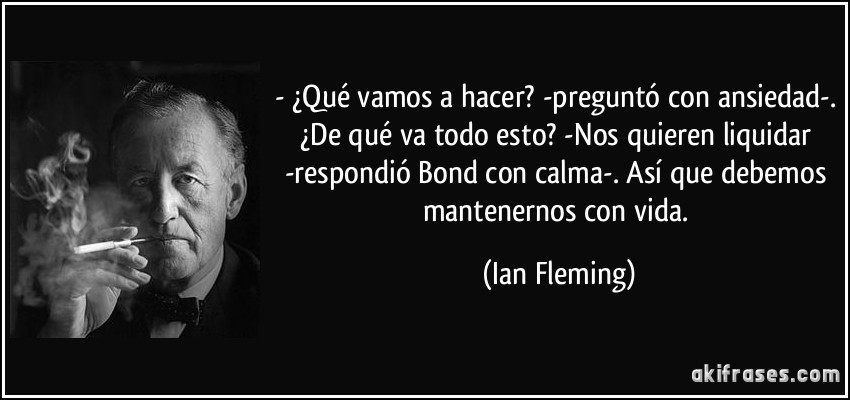 - ¿Qué vamos a hacer? -preguntó con ansiedad-. ¿De qué va todo esto? -Nos quieren liquidar -respondió Bond con calma-. Así que debemos mantenernos con vida. (Ian Fleming)