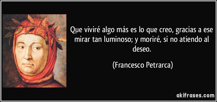 Que viviré algo más es lo que creo, gracias a ese mirar tan luminoso; y moriré, si no atiendo al deseo. (Francesco Petrarca)