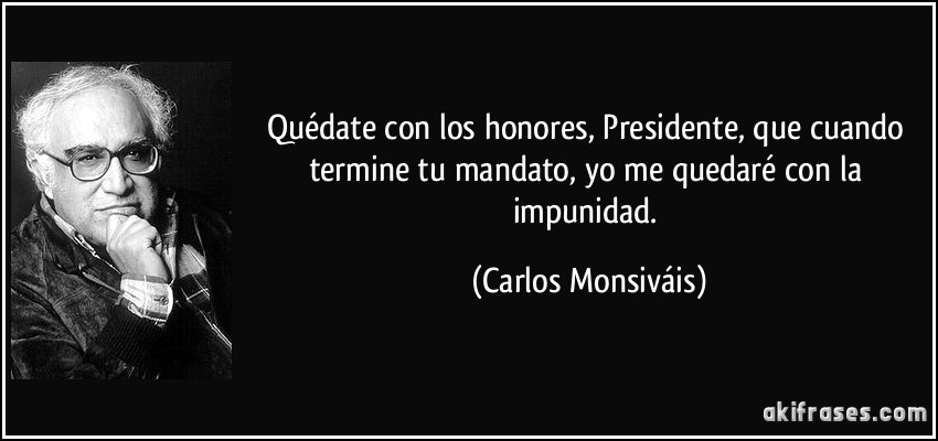 Quédate con los honores, Presidente, que cuando termine tu mandato, yo me quedaré con la impunidad. (Carlos Monsiváis)