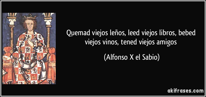 Quemad viejos leños, leed viejos libros, bebed viejos vinos, tened viejos amigos (Alfonso X el Sabio)