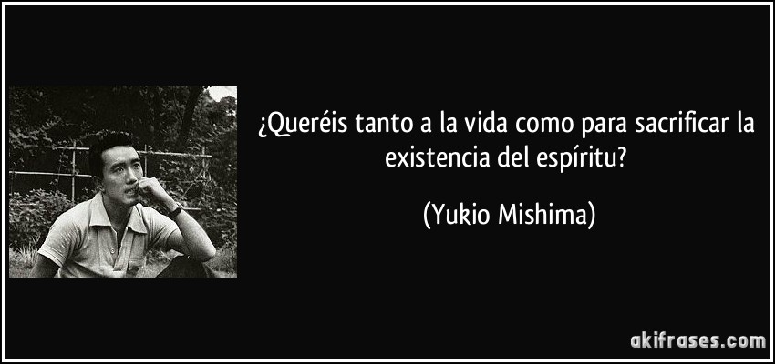 ¿Queréis tanto a la vida como para sacrificar la existencia del espíritu? (Yukio Mishima)