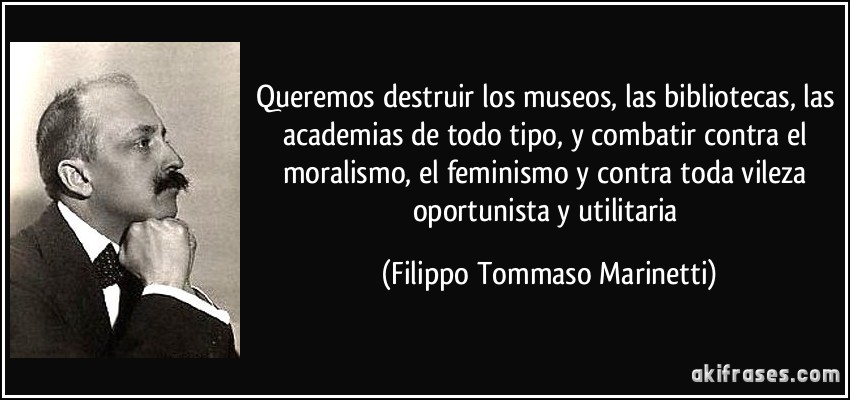 Queremos destruir los museos, las bibliotecas, las academias de todo tipo, y combatir contra el moralismo, el feminismo y contra toda vileza oportunista y utilitaria (Filippo Tommaso Marinetti)