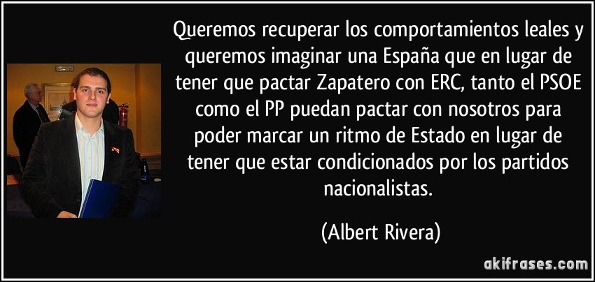 Queremos recuperar los comportamientos leales y queremos imaginar una España que en lugar de tener que pactar Zapatero con ERC, tanto el PSOE como el PP puedan pactar con nosotros para poder marcar un ritmo de Estado en lugar de tener que estar condicionados por los partidos nacionalistas. (Albert Rivera)