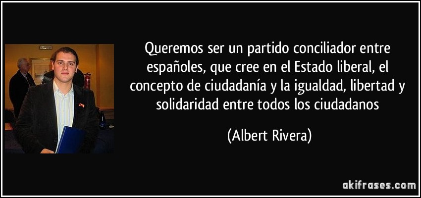 Queremos ser un partido conciliador entre españoles, que cree en el Estado liberal, el concepto de ciudadanía y la igualdad, libertad y solidaridad entre todos los ciudadanos (Albert Rivera)