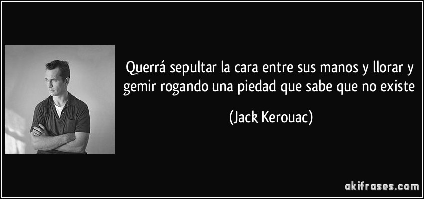 Querrá sepultar la cara entre sus manos y llorar y gemir rogando una piedad que sabe que no existe (Jack Kerouac)
