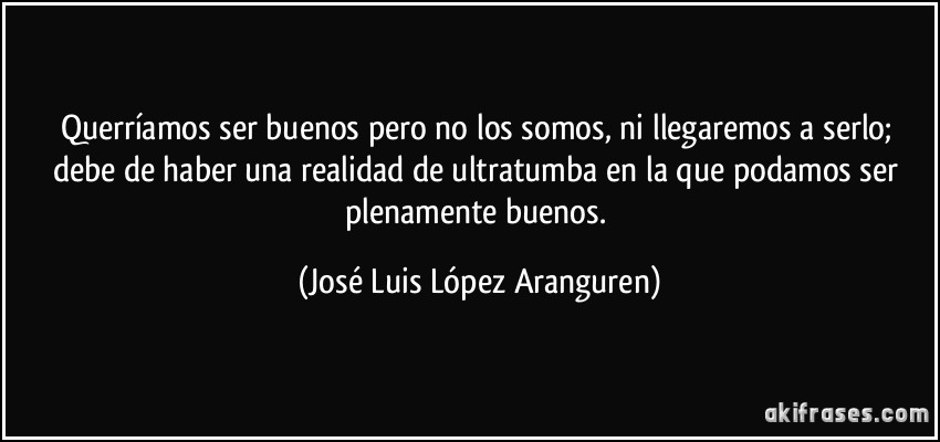 Querríamos ser buenos pero no los somos, ni llegaremos a serlo; debe de haber una realidad de ultratumba en la que podamos ser plenamente buenos. (José Luis López Aranguren)