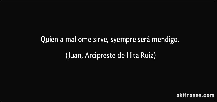 Quien a mal ome sirve, syempre será mendigo. (Juan, Arcipreste de Hita Ruiz)