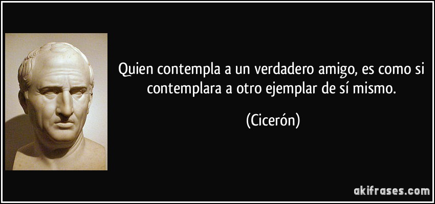 Quien contempla a un verdadero amigo, es como si contemplara a otro ejemplar de sí mismo. (Cicerón)