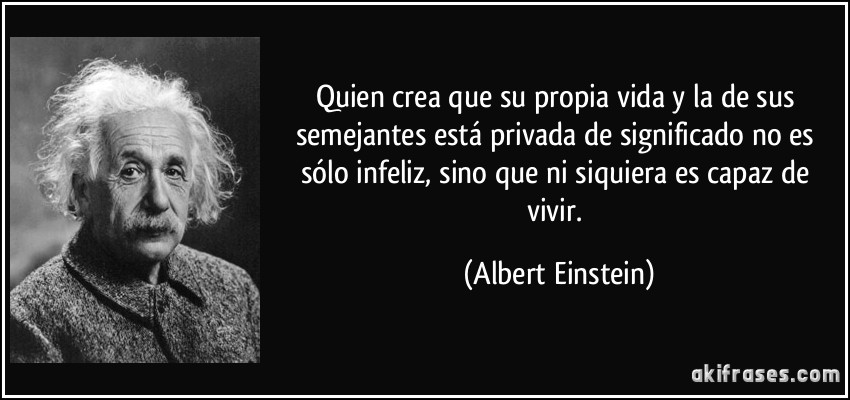 Quien crea que su propia vida y la de sus semejantes está privada de significado no es sólo infeliz, sino que ni siquiera es capaz de vivir. (Albert Einstein)