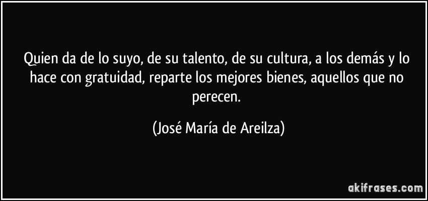 Quien da de lo suyo, de su talento, de su cultura, a los demás y lo hace con gratuidad, reparte los mejores bienes, aquellos que no perecen. (José María de Areilza)