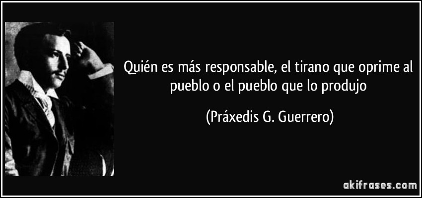 Quién es más responsable, el tirano que oprime al pueblo o el pueblo que lo produjo (Práxedis G. Guerrero)