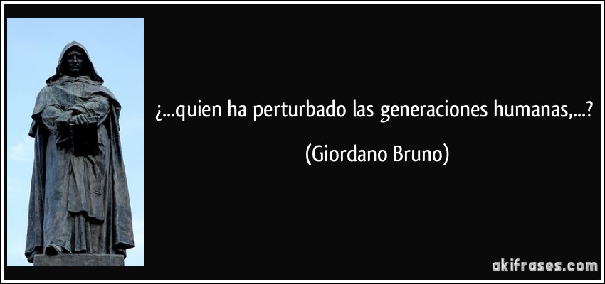 ¿...quien ha perturbado las generaciones humanas,...? (Giordano Bruno)