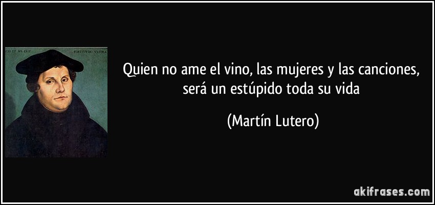 Quien no ame el vino, las mujeres y las canciones, será un estúpido toda su vida (Martín Lutero)