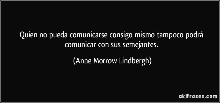 Quien no pueda comunicarse consigo mismo tampoco podrá comunicar con sus semejantes. (Anne Morrow Lindbergh)