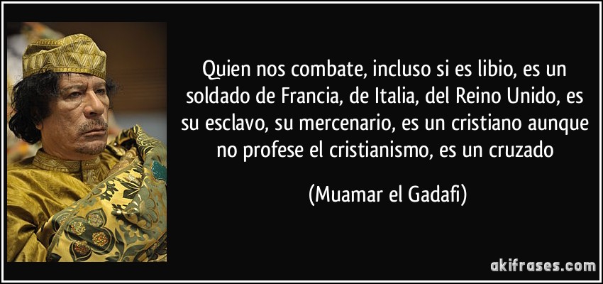 Quien nos combate, incluso si es libio, es un soldado de Francia, de Italia, del Reino Unido, es su esclavo, su mercenario, es un cristiano aunque no profese el cristianismo, es un cruzado (Muamar el Gadafi)