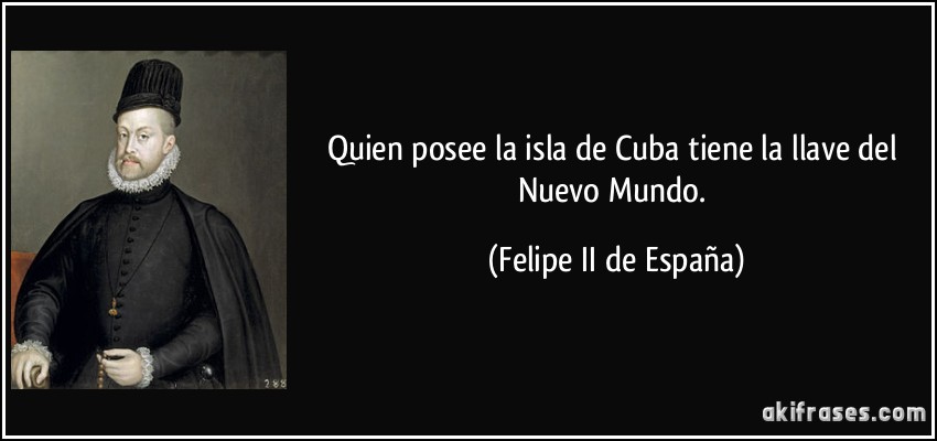 Quien posee la isla de Cuba tiene la llave del Nuevo Mundo. (Felipe II de España)