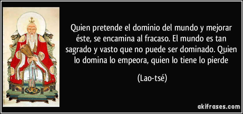 Quien pretende el dominio del mundo y mejorar éste, se encamina al fracaso. El mundo es tan sagrado y vasto que no puede ser dominado. Quien lo domina lo empeora, quien lo tiene lo pierde (Lao-tsé)